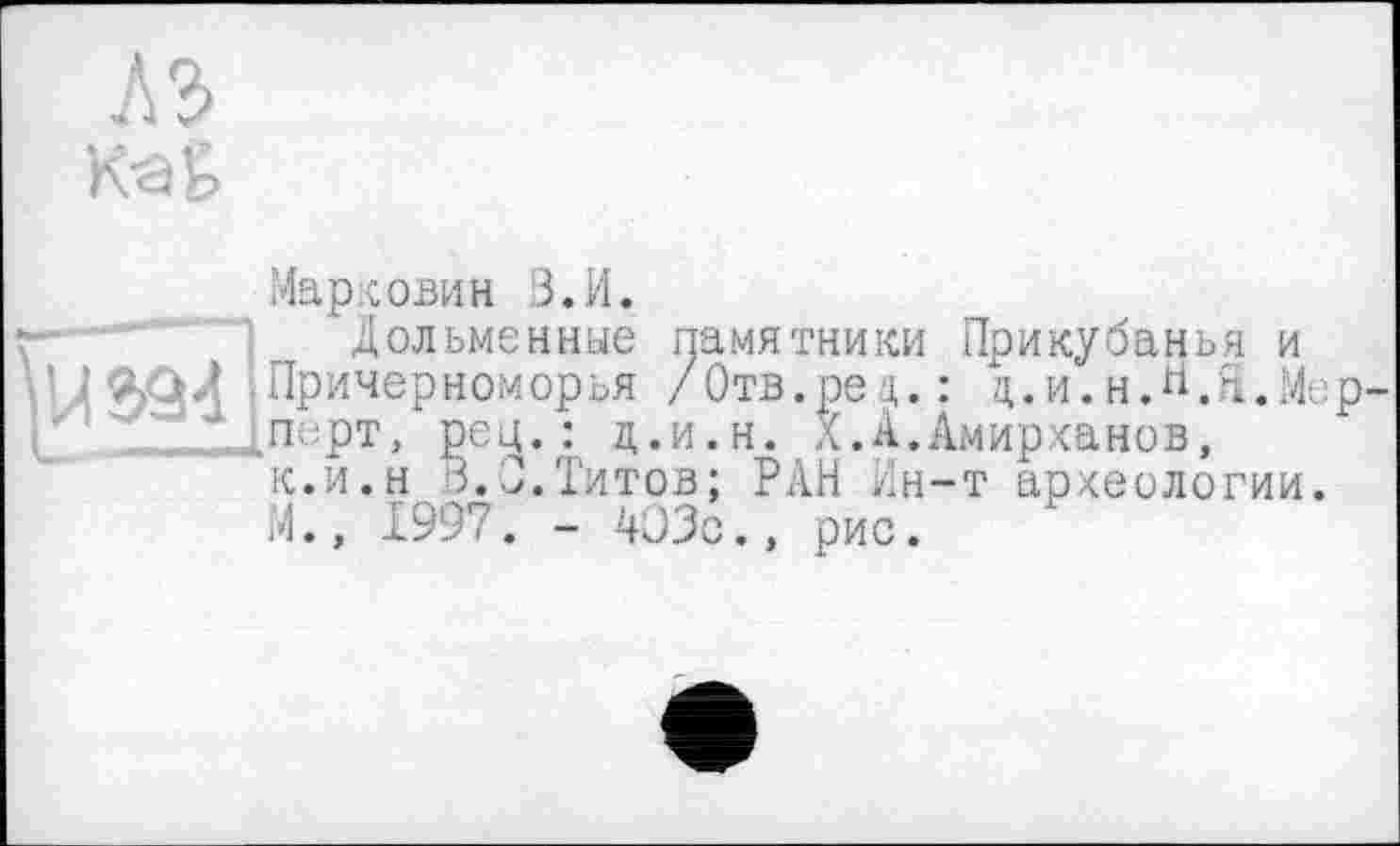 ﻿АЪ
каь
Маркович В.И.
• Дольменные памятники Прикубанья и і адЛ Причерноморья /Отв.рец.: д.и.н.Й.Я.Ме 1 ' Іперт. рсц. : д.и.н. X.А.Амирханов,
к.и.н,3.0.Титов; РАН Нн-т археологии.
М., 1997. - 403с., рис.